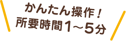かんたん操作！所要時間1〜5分