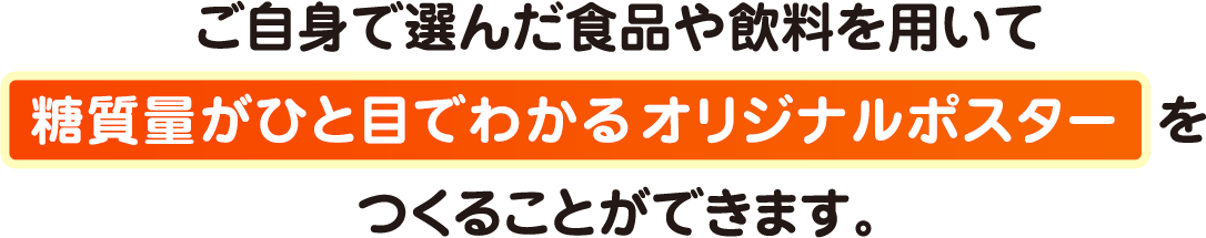 ご自身で選んだ食品や飲料を用いて糖質量がひと目でわかるオリジナルポスターをつくることができます。