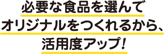 必要な食品を選んでオリジナルをつくれるから、活用度アップ！