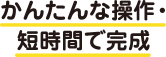 かんたんな操作・短時間で完成