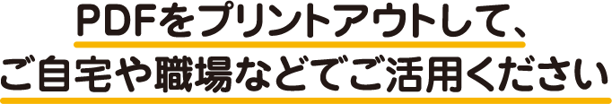 PDFをプリントアウトして、ご自宅や職場などでご活用ください