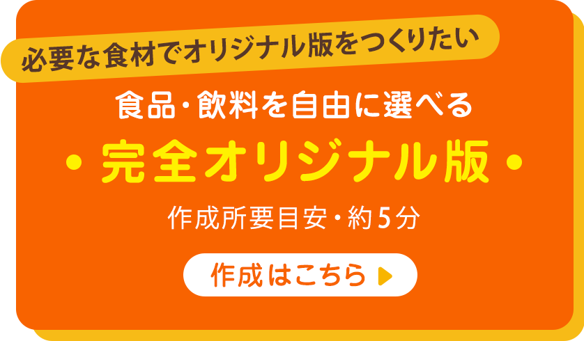 必要な食材でオリジナル版をつくりたい 食品・飲料を自由に選べる 完全オリジナル版 作成所要目安・約5分 作成はこちら